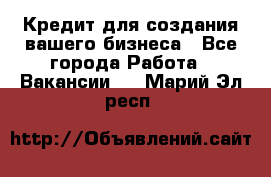 Кредит для создания вашего бизнеса - Все города Работа » Вакансии   . Марий Эл респ.